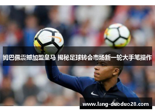 姆巴佩震撼加盟皇马 揭秘足球转会市场新一轮大手笔操作