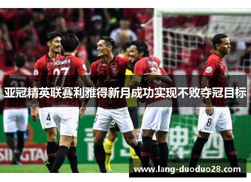 亚冠精英联赛利雅得新月成功实现不败夺冠目标